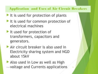 Application  and Uses of Air Circuit Breaker:
 It is used for protection of plants
 It is used for common protection of
electrical machines
 It used for protection of
transformers, capacitors and
generators.
 Air circuit breaker is also used in
Electricity sharing system and NGD
about 15kV
 Also used in Low as well as High
voltage and Currents applications  13Circuit Breaker
 