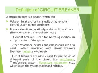 Definition of CIRCUIT BREAKER:
A circuit breaker is a device, which can-
 Make or Break a circuit manually or by remote
control under normal conditions
 Break a circuit automatically under fault conditions
(like over current, Short circuit, etc.)
A circuit breaker is used for switching mechanism
and protection of the system.
Other associated devices and components are also
used which associated with circuit breakers
like fuses, relays, switches etc.
Circuit breakers are widely used for protection of
different parts of the circuit like switchgears,
Transformers, Motors, Generators /Alternator etc.,
which leads the system stable and reliable.
 