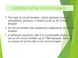 Definition of Air Circuit Breaker:
 The type of circuit breaker, which operates in air at
atmospheric pressure, is known to be an Air Circuit
Breaker.
 Air circuit breaker has completely replaced by oil circuit
breaker.
 In different countries, still it is a preferable choice to
use an Air circuit breaker up to 15KV because, there is
no chance of oil fire like in oil circuit breaker.
 