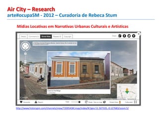 Mídias Locativas em Narrativas Urbanas Culturais e Artísticas
http://www.historypin.com/channels/view/7209543#|map/index/#!/geo:51.507335,-0.127683/zoom:5/
arte#ocupaSM - 2012 – Curadoria de Rebeca Stum
Air City – Research
 