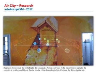 arte#ocupaSM - 2012
Air City – Research
Registro interativo da instalação de ocupação física e virtual feita na primeira edição do
evento Arte#OcupaSM em Santa Maria – Rio Grande do Sul. Pintura de Ricardo Garlet.
 