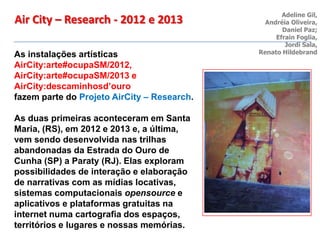 As instalações artísticas
AirCity:arte#ocupaSM/2012,
AirCity:arte#ocupaSM/2013 e
AirCity:descaminhosd’ouro
fazem parte do Projeto AirCity – Research.
As duas primeiras aconteceram em Santa
Maria, (RS), em 2012 e 2013 e, a última,
vem sendo desenvolvida nas trilhas
abandonadas da Estrada do Ouro de
Cunha (SP) a Paraty (RJ). Elas exploram
possibilidades de interação e elaboração
de narrativas com as mídias locativas,
sistemas computacionais opensource e
aplicativos e plataformas gratuitas na
internet numa cartografia dos espaços,
territórios e lugares e nossas memórias.
Adeline Gil,
Andréia Oliveira,
Daniel Paz;
Efrain Foglia,
Jordi Sala,
Renato Hildebrand
Air City – Research - 2012 e 2013
 