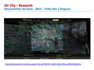 Descaminhos do Ouro - 2013 – Trilha dos 7 Degraus
Air City – Research
http://photosynth.net/view.aspx?cid=c674a767-42d2-42d4-85ea-409c50d6efaa
 