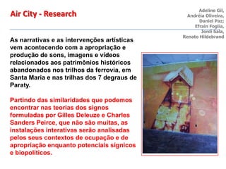 As narrativas e as intervenções artísticas
vem acontecendo com a apropriação e
produção de sons, imagens e vídeos
relacionados aos patrimônios históricos
abandonados nos trilhos da ferrovia, em
Santa Maria e nas trilhas dos 7 degraus de
Paraty.
Partindo das similaridades que podemos
encontrar nas teorias dos signos
formuladas por Gilles Deleuze e Charles
Sanders Peirce, que não são muitas, as
instalações interativas serão analisadas
pelos seus contextos de ocupação e de
apropriação enquanto potenciais sígnicos
e biopolíticos.
Air City - Research Adeline Gil,
Andréia Oliveira,
Daniel Paz;
Efrain Foglia,
Jordi Sala,
Renato Hildebrand
 