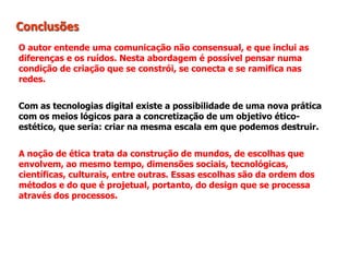 Conclusões
O autor entende uma comunicação não consensual, e que inclui as
diferenças e os ruídos. Nesta abordagem é possível pensar numa
condição de criação que se constrói, se conecta e se ramifica nas
redes.
Com as tecnologias digital existe a possibilidade de uma nova prática
com os meios lógicos para a concretização de um objetivo ético-
estético, que seria: criar na mesma escala em que podemos destruir.
A noção de ética trata da construção de mundos, de escolhas que
envolvem, ao mesmo tempo, dimensões sociais, tecnológicas,
científicas, culturais, entre outras. Essas escolhas são da ordem dos
métodos e do que é projetual, portanto, do design que se processa
através dos processos.
 