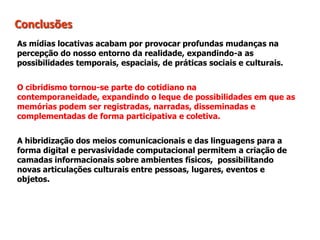 Conclusões
As mídias locativas acabam por provocar profundas mudanças na
percepção do nosso entorno da realidade, expandindo-a as
possibilidades temporais, espaciais, de práticas sociais e culturais.
O cibridismo tornou-se parte do cotidiano na
contemporaneidade, expandindo o leque de possibilidades em que as
memórias podem ser registradas, narradas, disseminadas e
complementadas de forma participativa e coletiva.
A hibridização dos meios comunicacionais e das linguagens para a
forma digital e pervasividade computacional permitem a criação de
camadas informacionais sobre ambientes físicos, possibilitando
novas articulações culturais entre pessoas, lugares, eventos e
objetos.
 