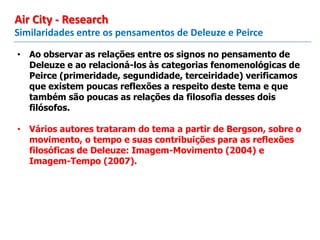 • Ao observar as relações entre os signos no pensamento de
Deleuze e ao relacioná-los às categorias fenomenológicas de
Peirce (primeridade, segundidade, terceiridade) verificamos
que existem poucas reflexões a respeito deste tema e que
também são poucas as relações da filosofia desses dois
filósofos.
• Vários autores trataram do tema a partir de Bergson, sobre o
movimento, o tempo e suas contribuições para as reflexões
filosóficas de Deleuze: Imagem-Movimento (2004) e
Imagem-Tempo (2007).
Similaridades entre os pensamentos de Deleuze e Peirce
Air City - Research
 
