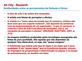 • A obra de arte é da ordem das sensações.
• O artista cria blocos de perceptos e afectos.
• A criação é a “única coisa no mundo que se conserva, embora não
dure mais que seu suporte material”, não depende da existência
nem da experimentação de um espectador, “o que se conversa, a
coisa ou a obra de arte é um bloco de sensações, isto é, um
composto de perceptos e afectos” (DELEUZE; GUATTARI, 1997, p.
213).
• As imagens sintéticas produzidas pelas tecnologias emergentes são
feitas de pura qualidade. São aquelas que não dependem de
qualquer fato observável, ou seja, são “quase-imagens”.
• A indefinição que habita este tipo de signo é um signo que é pura
qualidade. É um “quase-signo” que se transforma quando, através
da linguagem de programação e determinado no espaço e no tempo
de processamento, se atualiza nas telas.
Similaridades entre os pensamentos de Deleuze e Peirce
Air City - Research
 