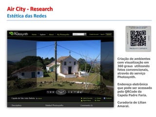 Criação de ambientes
com visualização em
360 graus utilizando
fotos convencionais,
através do serviço
Photosynth.
Endereço eletrônico
que pode ser acessado
pelo QRCode da
Capela Padre Faria.
Curadoria de Lilian
Amaral.
Estética das Redes
Air City - Research
 