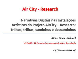 Narrativas Digitais nas Instalações
Artísticas do Projeto AirCity – Research:
trilhos, trilhas, caminhos e descaminhos
Hermes Renato Hildebrand
#12.ART – 12 Encontro Internacional de Arte e Tecnologia
Air City - Research
http://hrenatoh.net/aircity/
 