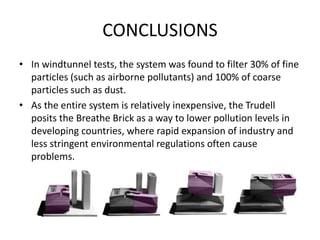 CONCLUSIONS
• In windtunnel tests, the system was found to filter 30% of fine
particles (such as airborne pollutants) and 100% of coarse
particles such as dust.
• As the entire system is relatively inexpensive, the Trudell
posits the Breathe Brick as a way to lower pollution levels in
developing countries, where rapid expansion of industry and
less stringent environmental regulations often cause
problems.
 