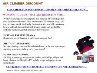 AIR CLIMBER DISCOUNT CLICK HERE FOR YOUR SPECIAL DISCOUNT OFF AIR CLIMBER NOW… WORKOUT GUIDES THAT ARE RIGHT FOR YOU… CLICK HERE FOR YOUR SPECIAL DISCOUNT OFF AIR CLIMBER NOW… Offer is valid in United States & Canada Only We have developed workout plans that not only fit your shape but also your busy schedule. For a minimum of 20 minutes a day, you too can have a rock hard body. Just review the available workouts below and pick the one that will fit your needs. All are highly certified workouts, and all are ready for you now! EASY AIR EXPRESS (20 min.) Beginner's love it because it makes working out fun! AIR TIGHT ABS (20 min.) No more boring crunches! Brenda combines cardio and her unique standing abs moves to help carve your waist! SUPER 7 PUMP (30 min.) Exciting high energy workout for sleeker, sexier hips, thighs and buns, plus use the BodyCord™ to help sculpt a shapely, sexier upper body! 