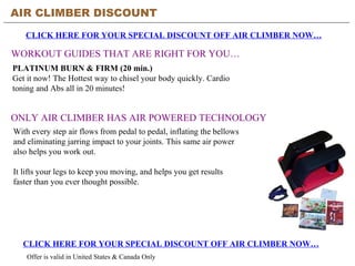 AIR CLIMBER DISCOUNT CLICK HERE FOR YOUR SPECIAL DISCOUNT OFF AIR CLIMBER NOW… WORKOUT GUIDES THAT ARE RIGHT FOR YOU… CLICK HERE FOR YOUR SPECIAL DISCOUNT OFF AIR CLIMBER NOW… Offer is valid in United States & Canada Only PLATINUM BURN & FIRM (20 min.) Get it now! The Hottest way to chisel your body quickly. Cardio toning and Abs all in 20 minutes! ONLY AIR CLIMBER HAS AIR POWERED TECHNOLOGY With every step air flows from pedal to pedal, inflating the bellows and eliminating jarring impact to your joints. This same air power also helps you work out.  It lifts your legs to keep you moving, and helps you get results faster than you ever thought possible. 