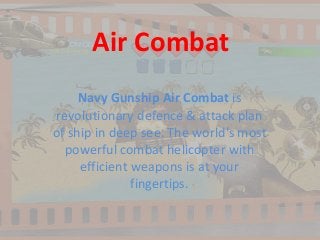 Air Combat
Navy Gunship Air Combat is
revolutionary defence & attack plan
of ship in deep see. The world's most
powerful combat helicopter with
efficient weapons is at your
fingertips.
 