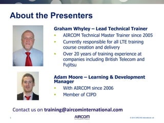 3 © 2013 AIRCOM International Ltd
About the Presenters
Graham Whyley – Lead Technical Trainer
 AIRCOM Technical Master Trainer since 2005
 Currently responsible for all LTE training
course creation and delivery
 Over 20 years of training experience at
companies including British Telecom and
Fujitsu
Contact us on training@aircominternational.com
Adam Moore – Learning & Development
Manager
 With AIRCOM since 2006
 Member of CIPD
 