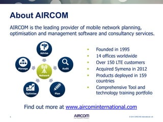 4 © 2013 AIRCOM International Ltd
About AIRCOM
 Founded in 1995
 14 offices worldwide
 Over 150 LTE customers
 Acquired Symena in 2012
 Products deployed in 159
countries
 Comprehensive Tool and
technology training portfolio
Network
Advise
Audit
PlanOptimise
Manage
AIRCOM is the leading provider of mobile network planning,
optimisation and management software and consultancy services.
Find out more at www.aircominternational.com
 