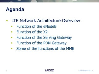 5 © 2013 AIRCOM International Ltd
Agenda
 LTE Network Architecture Overview
 Function of the eNodeB
 Function of the X2
 Function of the Serving Gateway
 Function of the PDN Gateway
 Some of the functions of the MME
 