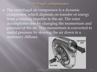  The centrifugal air compressor is a dynamic
compressor, which depends on transfer of energy
from a rotating impeller to the air. The rotor
accomplishes this by changing the momentum and
pressure of the air. This momentum is converted to
useful pressure by slowing the air down in a
stationary diffuser.
Prepare by :- Shivkumar Panjabi 11
 