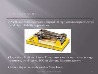 AXIAL COMPRESSORS
 Axial flow compressors are designed for high volume, high efficiency
and high reliability applications.
Typical applications of Axial Compressors are air separation, sewage
treatment, wind tunnel, FCC air blowers, Blast furnaces etc.
 Now a days commonly used in Aeroplanes.
Prepare by :- Shivkumar Panjabi 13
 