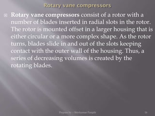  Rotary vane compressors consist of a rotor with a
number of blades inserted in radial slots in the rotor.
The rotor is mounted offset in a larger housing that is
either circular or a more complex shape. As the rotor
turns, blades slide in and out of the slots keeping
contact with the outer wall of the housing. Thus, a
series of decreasing volumes is created by the
rotating blades.
Prepare by :- Shivkumar Panjabi 16
 