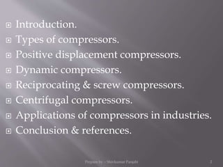  Introduction.
 Types of compressors.
 Positive displacement compressors.
 Dynamic compressors.
 Reciprocating & screw compressors.
 Centrifugal compressors.
 Applications of compressors in industries.
 Conclusion & references.
Prepare by :- Shivkumar Panjabi 2
 