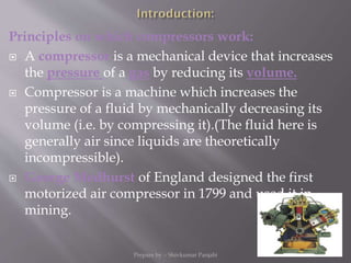 Principles on which compressors work:
 A compressor is a mechanical device that increases
the pressure of a gas by reducing its volume.
 Compressor is a machine which increases the
pressure of a fluid by mechanically decreasing its
volume (i.e. by compressing it).(The fluid here is
generally air since liquids are theoretically
incompressible).
 George Medhurst of England designed the first
motorized air compressor in 1799 and used it in
mining.
Prepare by :- Shivkumar Panjabi 3
 