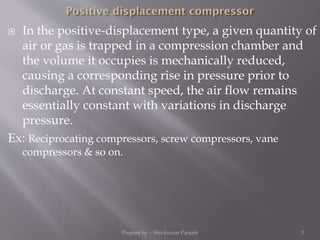  In the positive-displacement type, a given quantity of
air or gas is trapped in a compression chamber and
the volume it occupies is mechanically reduced,
causing a corresponding rise in pressure prior to
discharge. At constant speed, the air flow remains
essentially constant with variations in discharge
pressure.
Ex: Reciprocating compressors, screw compressors, vane
compressors & so on.
Prepare by :- Shivkumar Panjabi 5
 