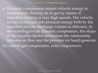  Dynamic compressors impart velocity energy to
continuously flowing air or gas by means of
impellers rotating at very high speeds. The velocity
energy is changed into pressure energy both by the
impellers and the discharge volutes or diffusers. In
the centrifugal-type dynamic compressors, the shape
of the impeller blades determines the relationship
between air flow and the pressure (or head) generate.
Ex: centrifugal compressors, axial compressors.
Prepare by :- Shivkumar Panjabi 6
 