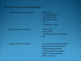 SPECIFICATION FOR AIR COMPRESSOR :
Temperature read out on panel : - Delivery air
- LP element outlet
- HP element inlet
- HP element outlet
- Oil
- Cooling air / water
Pressure readouts on panel : - Delivery air
- Inter-cooler
- Air filter pressure differential
- Oil
Safety shut down controls : - Low oil pressure (oil lubricated)
- High intercooler temperature
- High discharge pressure
- Cooling media low pressure
- High coolant temperature
- Motor overload
 