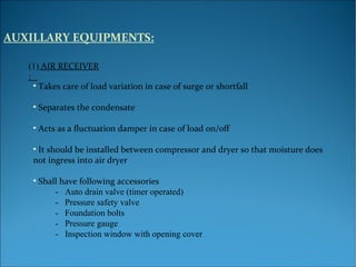 AUXILLARY EQUIPMENTS:
(1) AIR RECEIVER
:
• Takes care of load variation in case of surge or shortfall
• Separates the condensate
• Acts as a fluctuation damper in case of load on/off
• It should be installed between compressor and dryer so that moisture does
not ingress into air dryer
• Shall have following accessories
- Auto drain valve (timer operated)
- Pressure safety valve
- Foundation bolts
- Pressure gauge
- Inspection window with opening cover
 