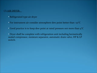 (2) AIR DRYER:
• Refrigerated type air dryer
• For instrument air consider atmosphere dew point better than -22°C
• Good practice is to keep dew point at rated pressure not more than 4°C
• Dryer shall be complete with refrigeration unit including hermetically
sealed compressor, moisture separator, automatic drain valve, HP & LP
switch.
 