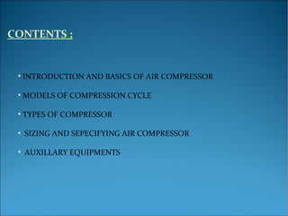 CONTENTS :
• INTRODUCTION AND BASICS OF AIR COMPRESSOR
• MODELS OF COMPRESSION CYCLE
• TYPES OF COMPRESSOR
• SIZING AND SEPECIFYING AIR COMPRESSOR
• AUXILLARY EQUIPMENTS
 