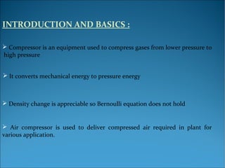 INTRODUCTION AND BASICS :
 Compressor is an equipment used to compress gases from lower pressure to
high pressure
 It converts mechanical energy to pressure energy
 Density change is appreciable so Bernoulli equation does not hold
 Air compressor is used to deliver compressed air required in plant for
various application.
 