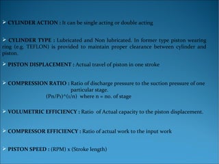  PISTON DISPLACEMENT : Actual travel of piston in one stroke
 COMPRESSION RATIO : Ratio of discharge pressure to the suction pressure of one
particular stage.
(Pn/P1)^(1/n) where n = no. of stage
 VOLUMETRIC EFFICIENCY : Ratio of Actual capacity to the piston displacement.
 COMPRESSOR EFFICIENCY : Ratio of actual work to the input work
 PISTON SPEED : (RPM) x (Stroke length)
 CYLINDER ACTION : It can be single acting or double acting
 CYLINDER TYPE : Lubricated and Non lubricated. In former type piston wearing
ring (e.g. TEFLON) is provided to maintain proper clearance between cylinder and
piston.
 