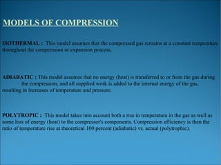 MODELS OF COMPRESSION
ISOTHERMAL : This model assumes that the compressed gas remains at a constant temperature
throughout the compression or expansion process.
ADIABATIC : This model assumes that no energy (heat) is transferred to or from the gas during
the compression, and all supplied work is added to the internal energy of the gas,
resulting in increases of temperature and pressure.
POLYTROPIC : This model takes into account both a rise in temperature in the gas as well as
some loss of energy (heat) to the compressor's components. Compression efficiency is then the
ratio of temperature rise at theoretical 100 percent (adiabatic) vs. actual (polytrophic).
 