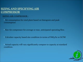 SIZING AND SPECIFYING AIR
COMPRESSOR
• Air consumption for total plant based on histogram and peak
consumption
• Size Air compressor for average or max. anticipated operating flow.
• Calculate capacity based site condition in terms of NM3/hr or SCFM
• Actual capacity will vary significantly compare to capacity at standard
condition.
SIZING AIR COMPRESSOR :
 