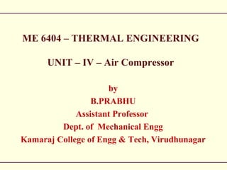 ME 6404 – THERMAL ENGINEERING
UNIT – IV – Air Compressor
by
B.PRABHU
Assistant Professor
Dept. of Mechanical Engg
Kamaraj College of Engg & Tech, Virudhunagar
 