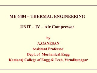 ME 6404 – THERMAL ENGINEERING
UNIT – IV – Air Compressor
by
A.GANESAN
Assistant Professor
Dept. of Mechanical Engg
Kamaraj College of Engg & Tech, Virudhunagar
 