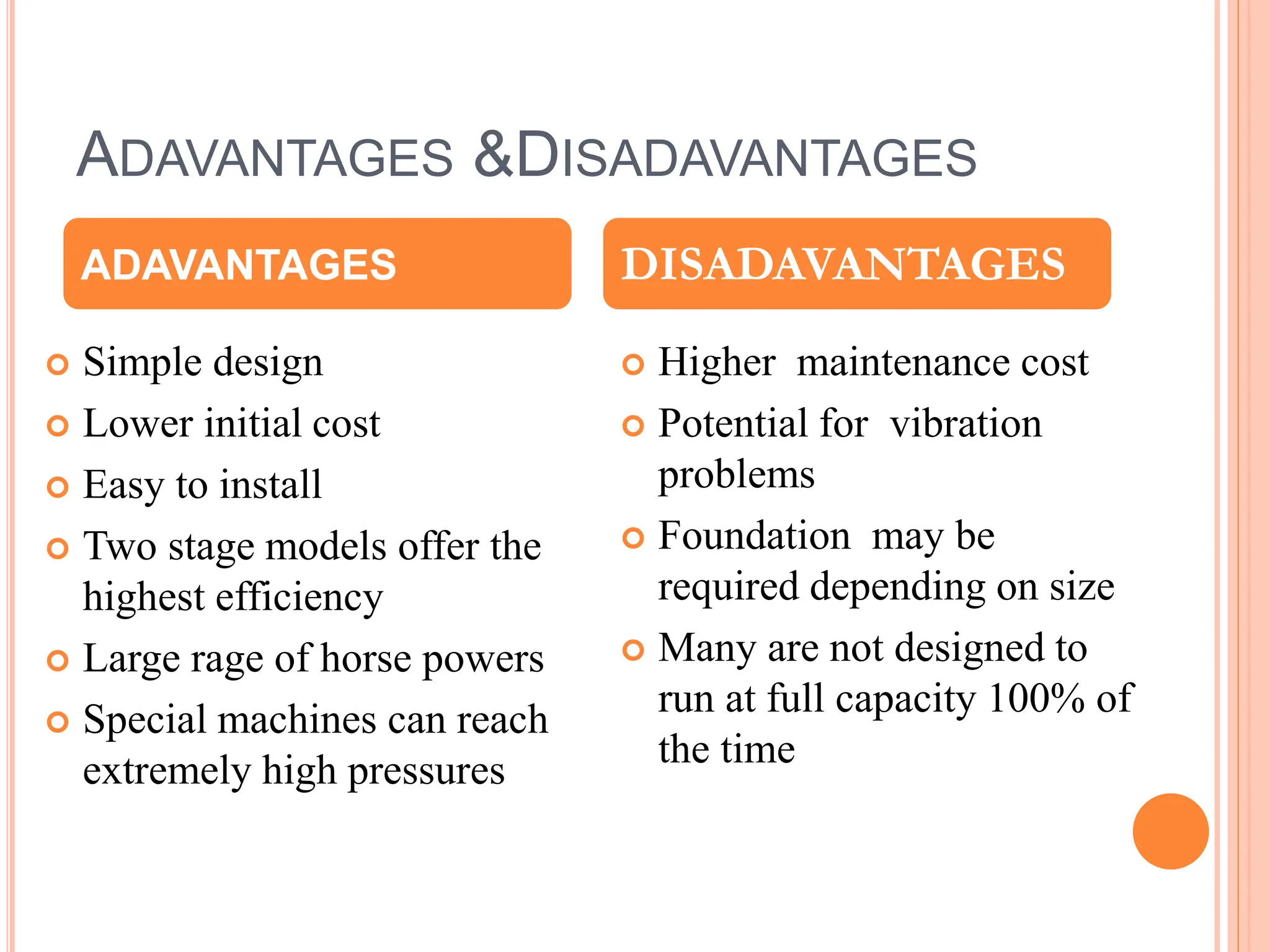 ADAVANTAGES &DISADAVANTAGES
 Simple design
 Lower initial cost
 Easy to install
 Two stage models offer the
highest efficiency
 Large rage of horse powers
 Special machines can reach
extremely high pressures
 Higher maintenance cost
 Potential for vibration
problems
 Foundation may be
required depending on size
 Many are not designed to
run at full capacity 100% of
the time
ADAVANTAGES DISADAVANTAGES
 