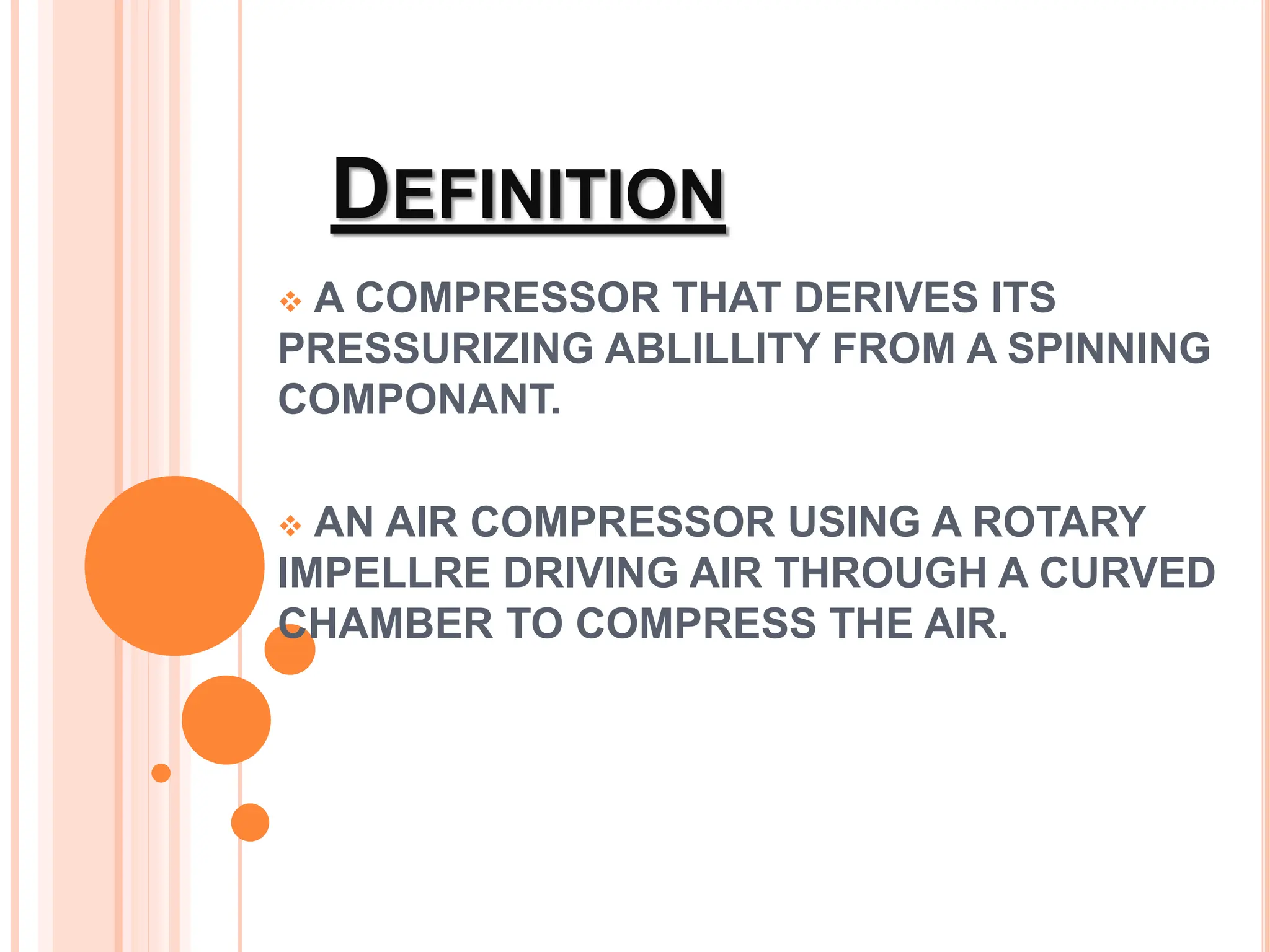DEFINITION
 A COMPRESSOR THAT DERIVES ITS
PRESSURIZING ABLILLITY FROM A SPINNING
COMPONANT.
 AN AIR COMPRESSOR USING A ROTARY
IMPELLRE DRIVING AIR THROUGH A CURVED
CHAMBER TO COMPRESS THE AIR.
 