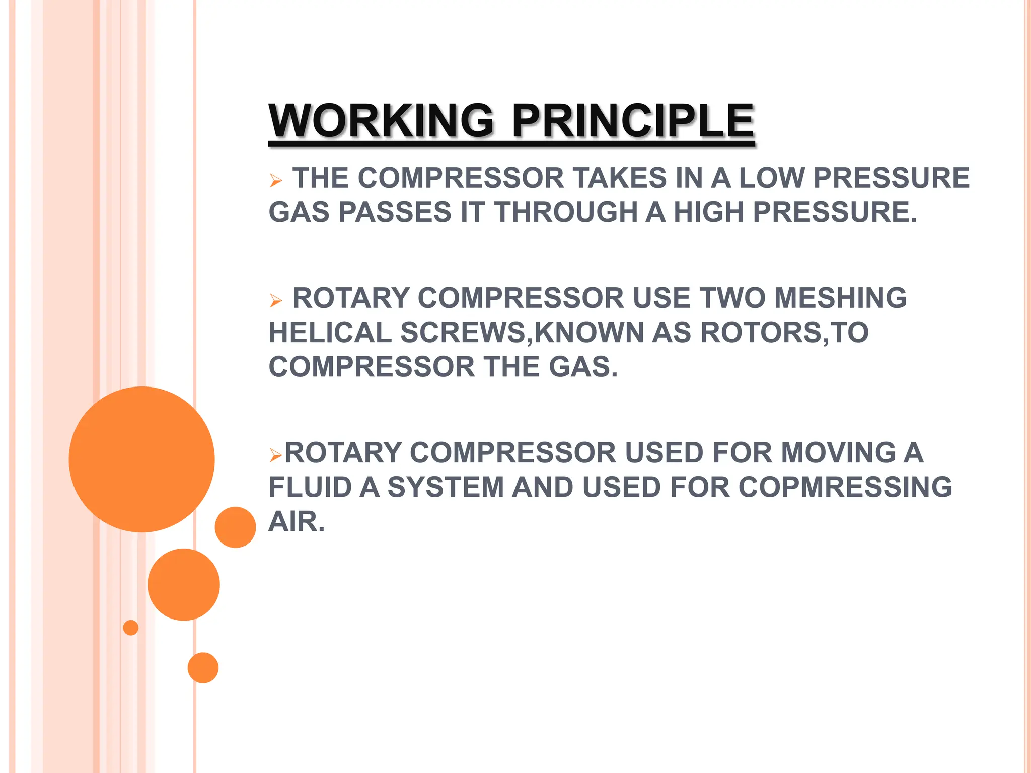 WORKING PRINCIPLE
 THE COMPRESSOR TAKES IN A LOW PRESSURE
GAS PASSES IT THROUGH A HIGH PRESSURE.
 ROTARY COMPRESSOR USE TWO MESHING
HELICAL SCREWS,KNOWN AS ROTORS,TO
COMPRESSOR THE GAS.
ROTARY COMPRESSOR USED FOR MOVING A
FLUID A SYSTEM AND USED FOR COPMRESSING
AIR.
 