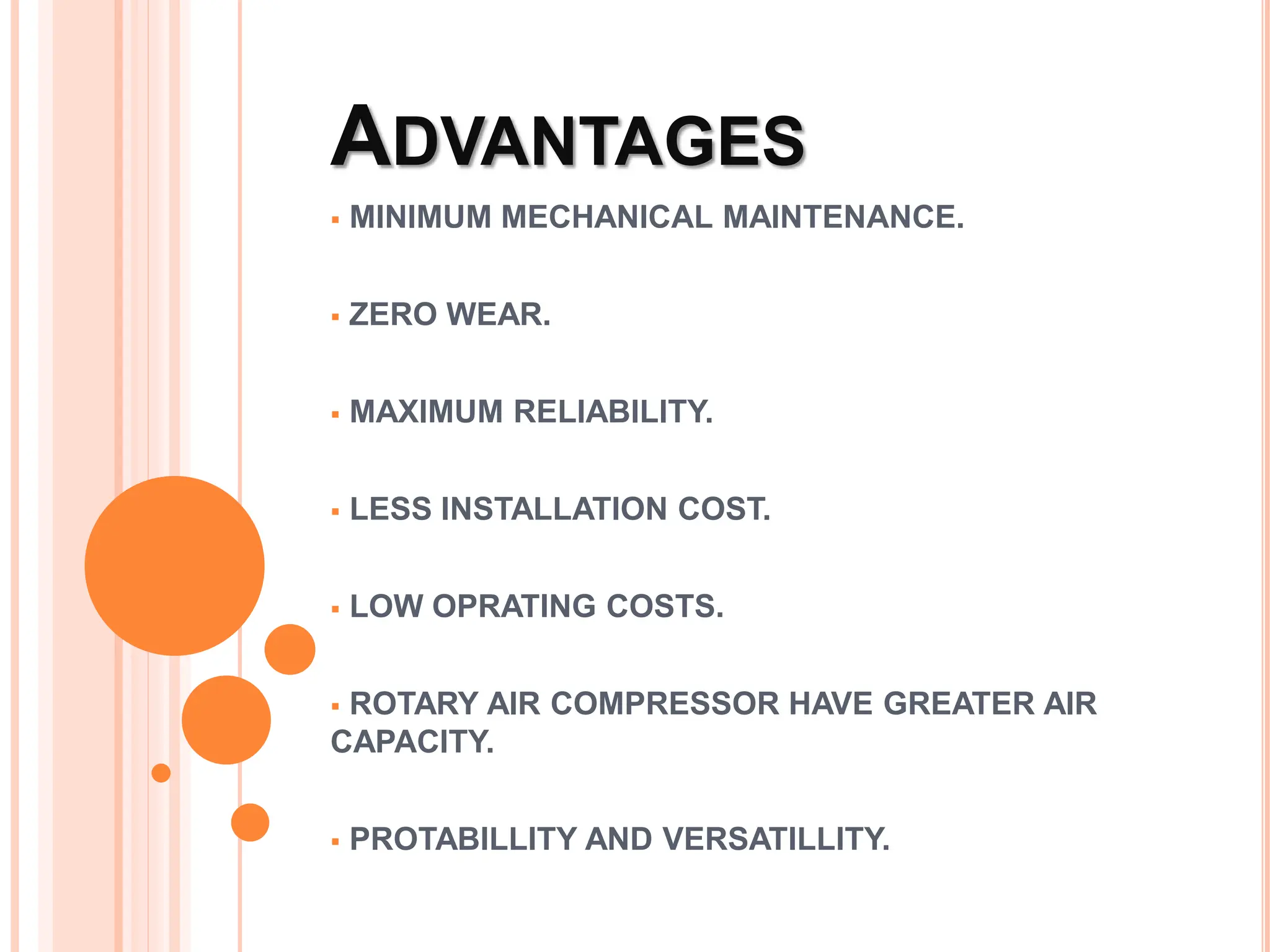 ADVANTAGES
 MINIMUM MECHANICAL MAINTENANCE.
 ZERO WEAR.
 MAXIMUM RELIABILITY.
 LESS INSTALLATION COST.
 LOW OPRATING COSTS.
 ROTARY AIR COMPRESSOR HAVE GREATER AIR
CAPACITY.
 PROTABILLITY AND VERSATILLITY.
 