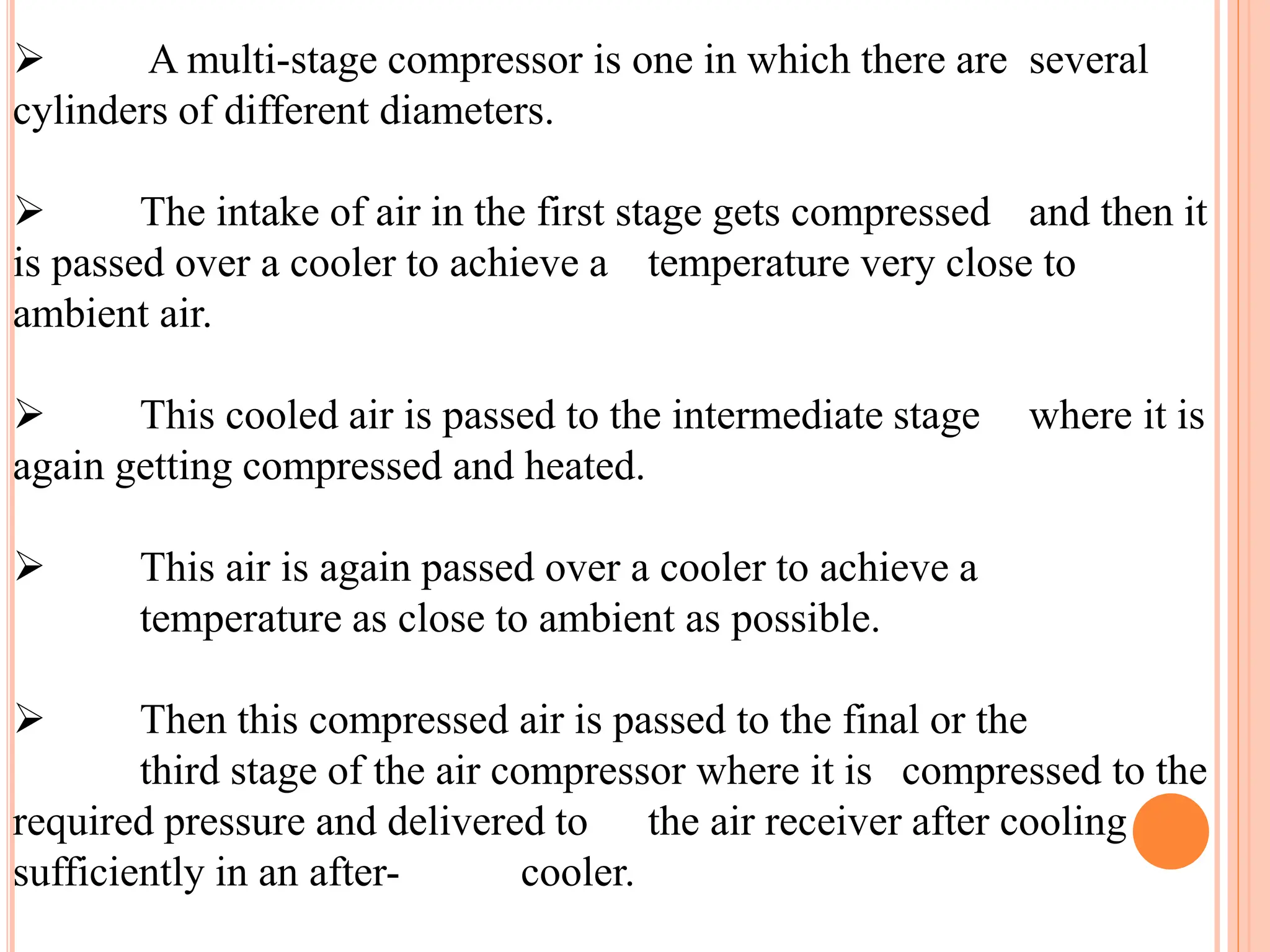  A multi-stage compressor is one in which there are several
cylinders of different diameters.
 The intake of air in the first stage gets compressed and then it
is passed over a cooler to achieve a temperature very close to
ambient air.
 This cooled air is passed to the intermediate stage where it is
again getting compressed and heated.
 This air is again passed over a cooler to achieve a
temperature as close to ambient as possible.
 Then this compressed air is passed to the final or the
third stage of the air compressor where it is compressed to the
required pressure and delivered to the air receiver after cooling
sufficiently in an after- cooler.
 