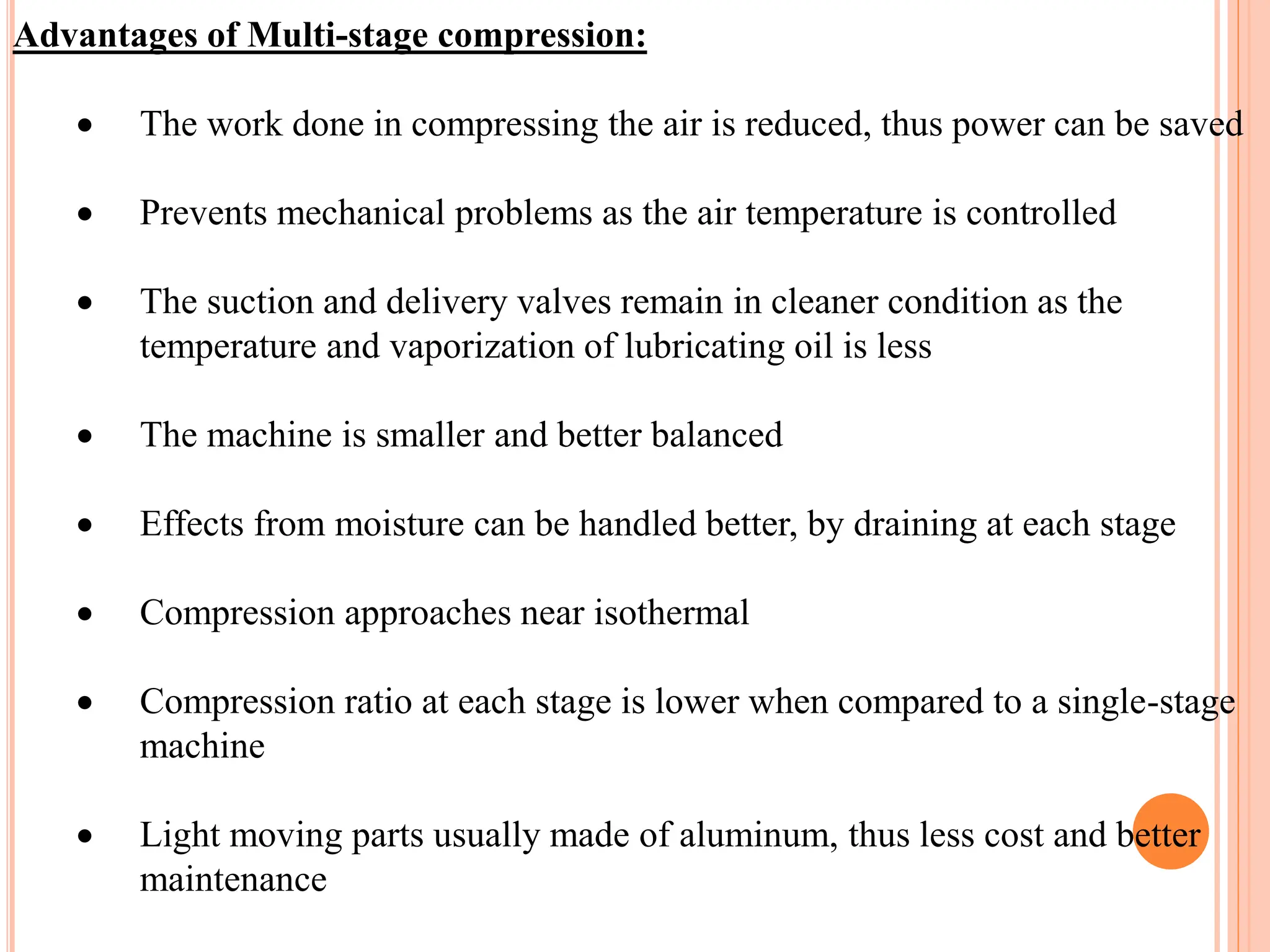 Advantages of Multi-stage compression:
 The work done in compressing the air is reduced, thus power can be saved
 Prevents mechanical problems as the air temperature is controlled
 The suction and delivery valves remain in cleaner condition as the
temperature and vaporization of lubricating oil is less
 The machine is smaller and better balanced
 Effects from moisture can be handled better, by draining at each stage
 Compression approaches near isothermal
 Compression ratio at each stage is lower when compared to a single-stage
machine
 Light moving parts usually made of aluminum, thus less cost and better
maintenance
 
