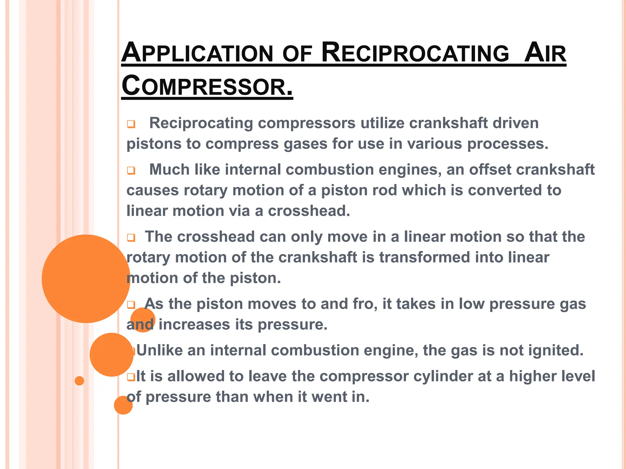 APPLICATION OF RECIPROCATING AIR
COMPRESSOR.
 Reciprocating compressors utilize crankshaft driven
pistons to compress gases for use in various processes.
 Much like internal combustion engines, an offset crankshaft
causes rotary motion of a piston rod which is converted to
linear motion via a crosshead.
 The crosshead can only move in a linear motion so that the
rotary motion of the crankshaft is transformed into linear
motion of the piston.
 As the piston moves to and fro, it takes in low pressure gas
and increases its pressure.
Unlike an internal combustion engine, the gas is not ignited.
It is allowed to leave the compressor cylinder at a higher level
of pressure than when it went in.
 