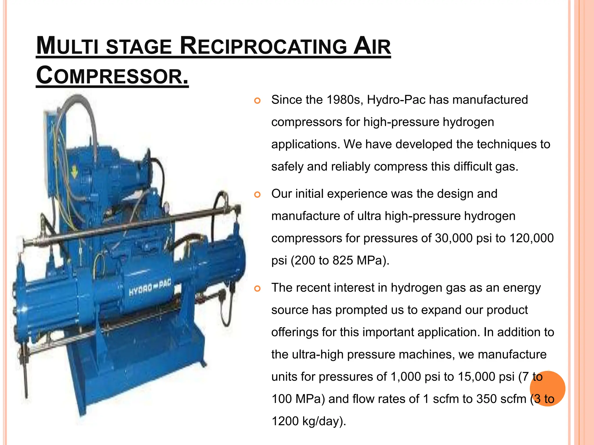 MULTI STAGE RECIPROCATING AIR
COMPRESSOR.
 Since the 1980s, Hydro-Pac has manufactured
compressors for high-pressure hydrogen
applications. We have developed the techniques to
safely and reliably compress this difficult gas.
 Our initial experience was the design and
manufacture of ultra high-pressure hydrogen
compressors for pressures of 30,000 psi to 120,000
psi (200 to 825 MPa).
 The recent interest in hydrogen gas as an energy
source has prompted us to expand our product
offerings for this important application. In addition to
the ultra-high pressure machines, we manufacture
units for pressures of 1,000 psi to 15,000 psi (7 to
100 MPa) and flow rates of 1 scfm to 350 scfm (3 to
1200 kg/day).
 