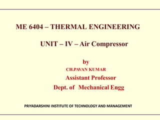 ME 6404 – THERMAL ENGINEERING
UNIT – IV – Air Compressor
by
CH.PAVAN KUMAR
Assistant Professor
Dept. of Mechanical Engg
PRIYADARSHINI INSTITUTE OF TECHNOLOGY AND MANAGEMENT
 