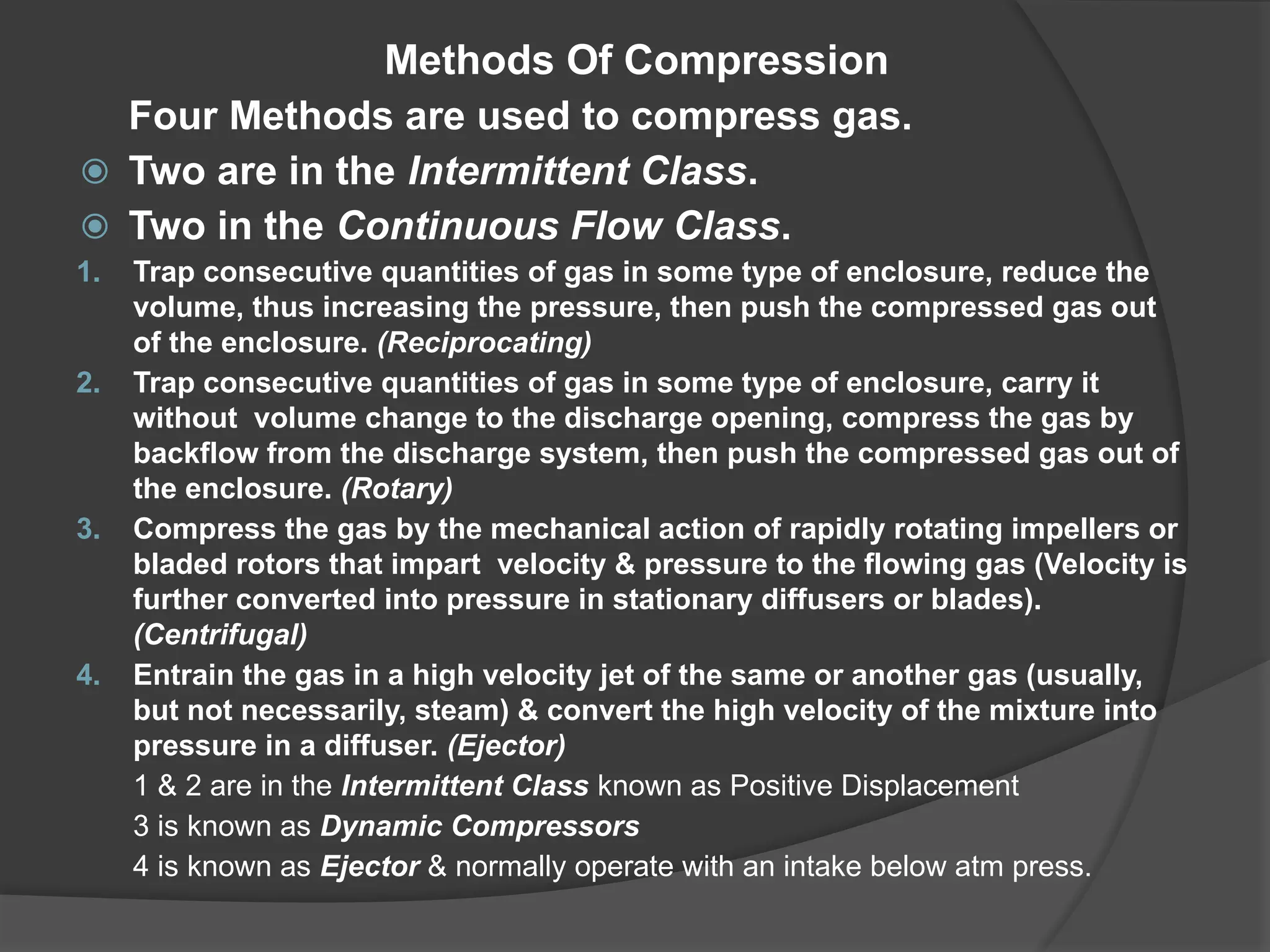 Methods Of Compression
Four Methods are used to compress gas.
⦿ Two are in the Intermittent Class.
⦿ Two in the Continuous Flow Class.
1. Trap consecutive quantities of gas in some type of enclosure, reduce the
volume, thus increasing the pressure, then push the compressed gas out
of the enclosure. (Reciprocating)
2. Trap consecutive quantities of gas in some type of enclosure, carry it
without volume change to the discharge opening, compress the gas by
backflow from the discharge system, then push the compressed gas out of
the enclosure. (Rotary)
3. Compress the gas by the mechanical action of rapidly rotating impellers or
bladed rotors that impart velocity & pressure to the flowing gas (Velocity is
further converted into pressure in stationary diffusers or blades).
(Centrifugal)
4. Entrain the gas in a high velocity jet of the same or another gas (usually,
but not necessarily, steam) & convert the high velocity of the mixture into
pressure in a diffuser. (Ejector)
1 & 2 are in the Intermittent Class known as Positive Displacement
3 is known as Dynamic Compressors
4 is known as Ejector & normally operate with an intake below atm press.
 