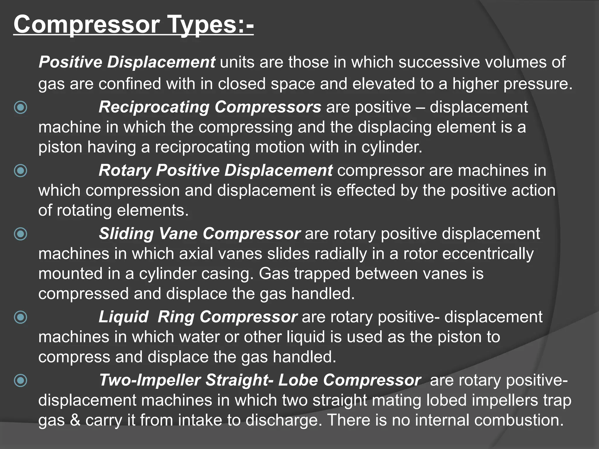 Compressor Types:-
Positive Displacement units are those in which successive volumes of
gas are confined with in closed space and elevated to a higher pressure.
⦿ Reciprocating Compressors are positive – displacement
machine in which the compressing and the displacing element is a
piston having a reciprocating motion with in cylinder.
⦿ Rotary Positive Displacement compressor are machines in
which compression and displacement is effected by the positive action
of rotating elements.
⦿ Sliding Vane Compressor are rotary positive displacement
machines in which axial vanes slides radially in a rotor eccentrically
mounted in a cylinder casing. Gas trapped between vanes is
compressed and displace the gas handled.
⦿ Liquid Ring Compressor are rotary positive- displacement
machines in which water or other liquid is used as the piston to
compress and displace the gas handled.
⦿ Two-Impeller Straight- Lobe Compressor are rotary positive-
displacement machines in which two straight mating lobed impellers trap
gas & carry it from intake to discharge. There is no internal combustion.
 
