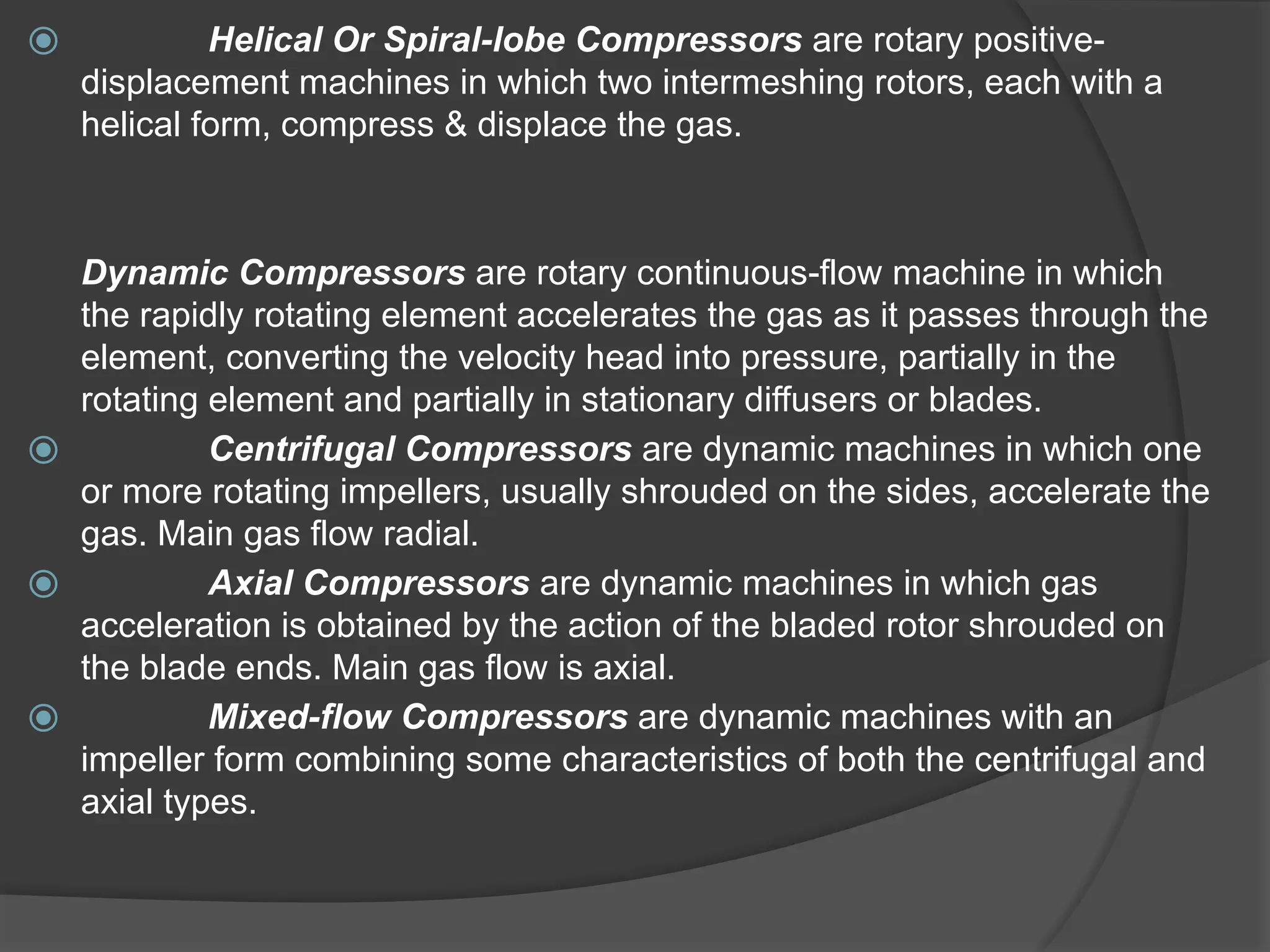 ⦿ Helical Or Spiral-lobe Compressors are rotary positive-
displacement machines in which two intermeshing rotors, each with a
helical form, compress & displace the gas.
Dynamic Compressors are rotary continuous-flow machine in which
the rapidly rotating element accelerates the gas as it passes through the
element, converting the velocity head into pressure, partially in the
rotating element and partially in stationary diffusers or blades.
⦿ Centrifugal Compressors are dynamic machines in which one
or more rotating impellers, usually shrouded on the sides, accelerate the
gas. Main gas flow radial.
⦿ Axial Compressors are dynamic machines in which gas
acceleration is obtained by the action of the bladed rotor shrouded on
the blade ends. Main gas flow is axial.
⦿ Mixed-flow Compressors are dynamic machines with an
impeller form combining some characteristics of both the centrifugal and
axial types.
 